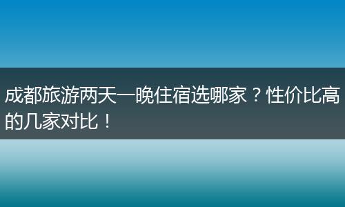 成都旅游两天一晚住宿选哪家？性价比高的几家对比！
