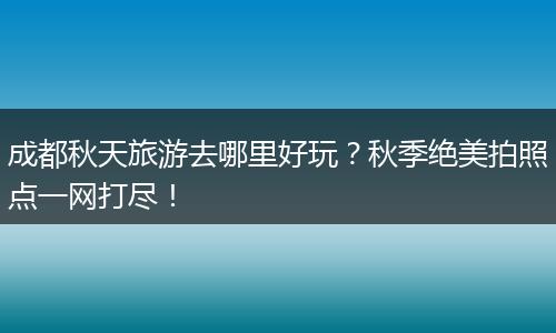 成都秋天旅游去哪里好玩？秋季绝美拍照点一网打尽！
