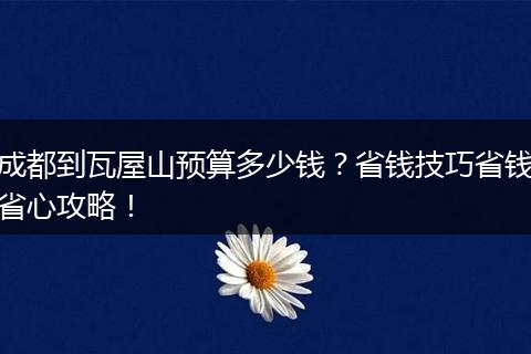 成都到瓦屋山预算多少钱？省钱技巧省钱省心攻略！