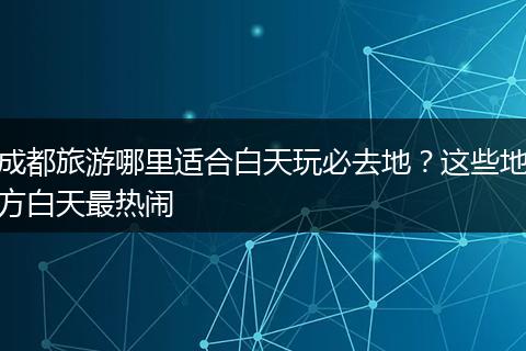 成都旅游哪里适合白天玩必去地？这些地方白天最热闹