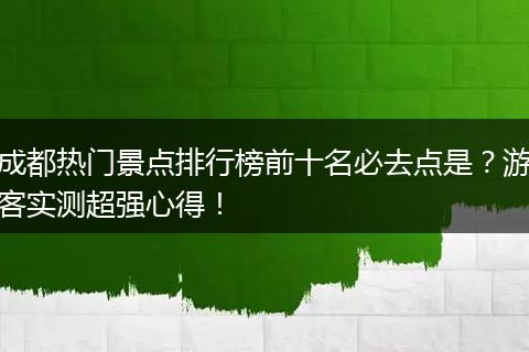 成都热门景点排行榜前十名必去点是？游客实测超强心得！