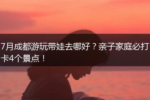 7月成都游玩带娃去哪好？亲子家庭必打卡4个景点！