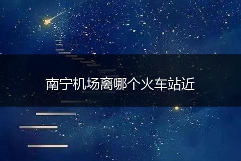 南宁机场离哪个火车站近