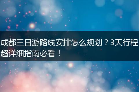 成都三日游路线安排怎么规划？3天行程超详细指南必看！