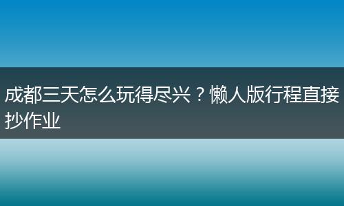 成都三天怎么玩得尽兴？懒人版行程直接抄作业