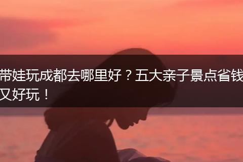 带娃玩成都去哪里好？五大亲子景点省钱又好玩！