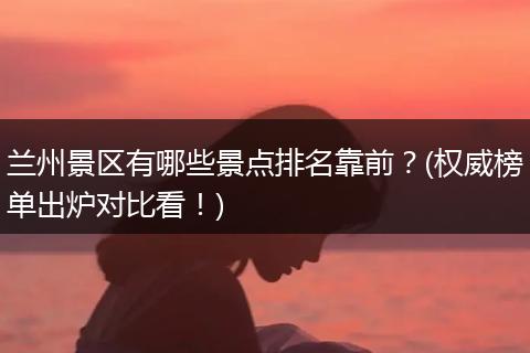 兰州景区有哪些景点排名靠前？(权威榜单出炉对比看！)