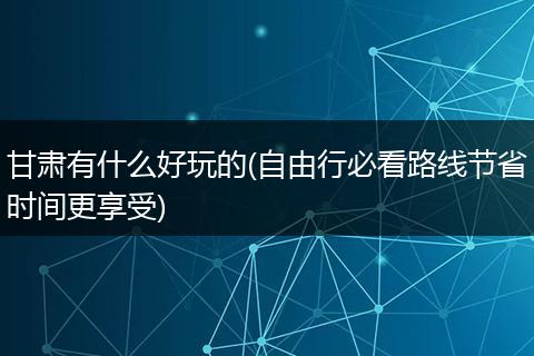 甘肃有什么好玩的(自由行必看路线节省时间更享受)