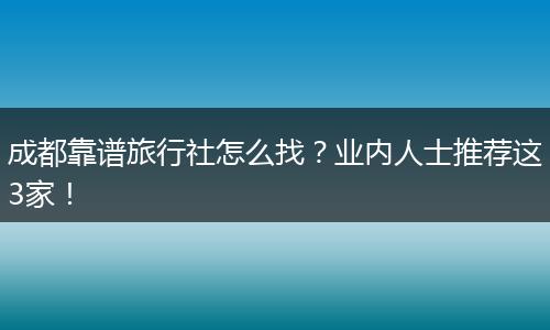 成都靠谱旅行社怎么找？业内人士推荐这3家！