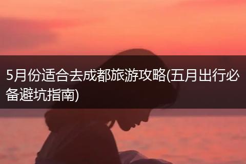 5月份适合去成都旅游攻略(五月出行必备避坑指南)