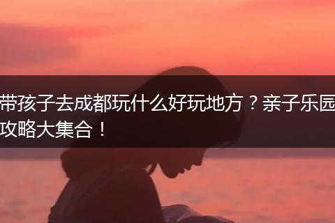 带孩子去成都玩什么好玩地方？亲子乐园攻略大集合！