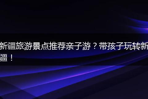 新疆旅游景点推荐亲子游？带孩子玩转新疆！
