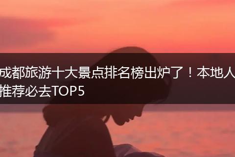 成都旅游十大景点排名榜出炉了！本地人推荐必去TOP5