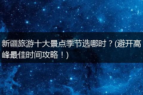 新疆旅游十大景点季节选哪时？(避开高峰最佳时间攻略！)