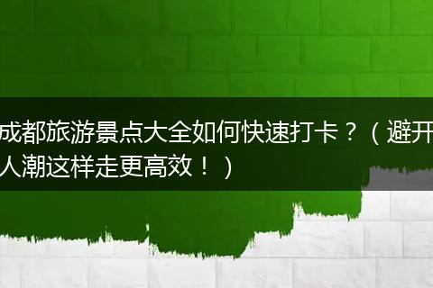 成都旅游景点大全如何快速打卡？（避开人潮这样走更高效！）