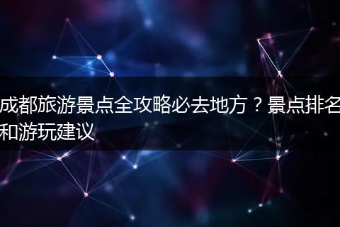 成都旅游景点全攻略必去地方？景点排名和游玩建议