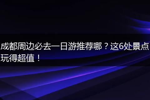 成都周边必去一日游推荐哪？这6处景点玩得超值！