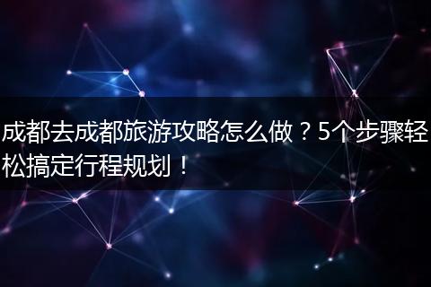 成都去成都旅游攻略怎么做？5个步骤轻松搞定行程规划！