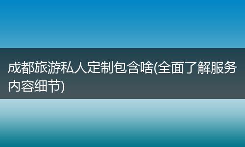 成都旅游私人定制包含啥(全面了解服务内容细节)