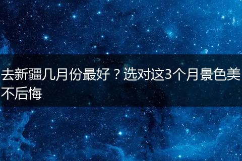 去新疆几月份最好？选对这3个月景色美不后悔