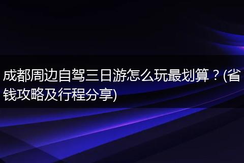 成都周边自驾三日游怎么玩最划算？(省钱攻略及行程分享)