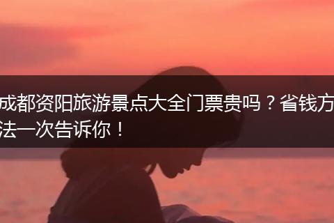 成都资阳旅游景点大全门票贵吗？省钱方法一次告诉你！