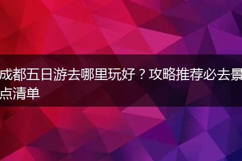 成都五日游去哪里玩好？攻略推荐必去景点清单