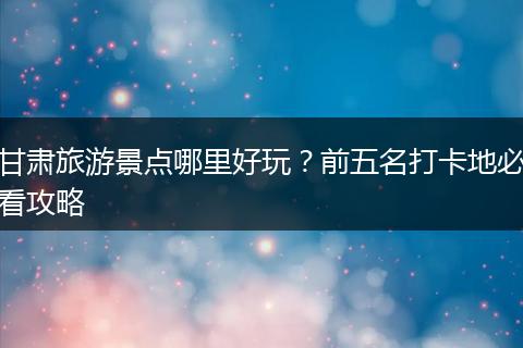 甘肃旅游景点哪里好玩？前五名打卡地必看攻略