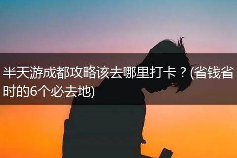 半天游成都攻略该去哪里打卡？(省钱省时的6个必去地)