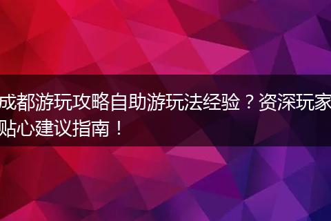 成都游玩攻略自助游玩法经验？资深玩家贴心建议指南！