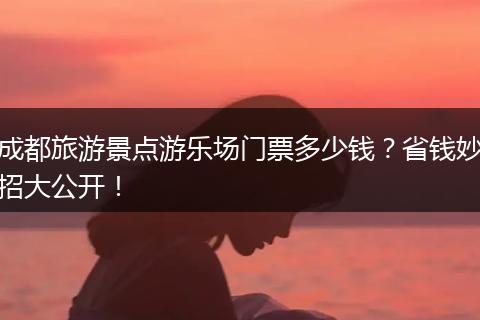 成都旅游景点游乐场门票多少钱？省钱妙招大公开！