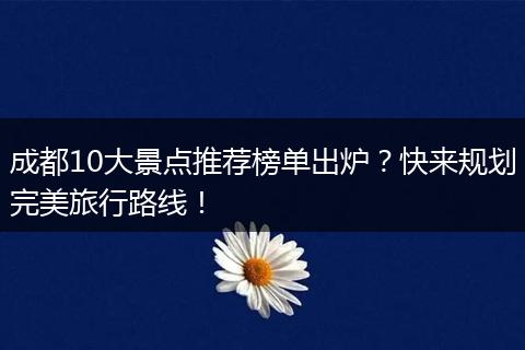 成都10大景点推荐榜单出炉？快来规划完美旅行路线！