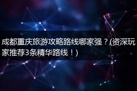成都重庆旅游攻略路线哪家强？(资深玩家推荐3条精华路线！)