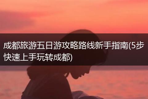 成都旅游五日游攻略路线新手指南(5步快速上手玩转成都)