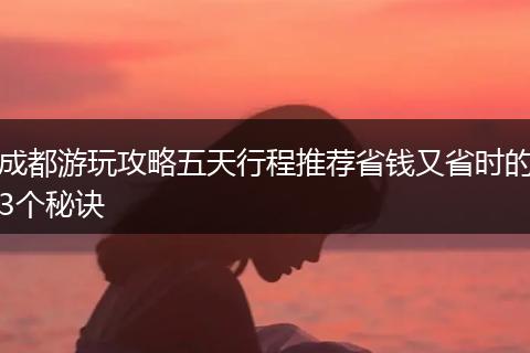 成都游玩攻略五天行程推荐省钱又省时的3个秘诀