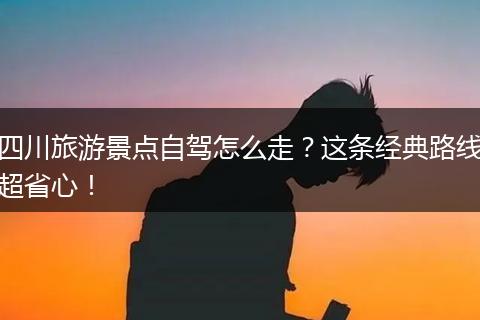 四川旅游景点自驾怎么走？这条经典路线超省心！