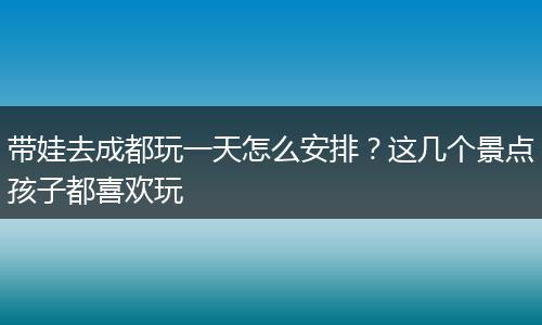 带娃去成都玩一天怎么安排？这几个景点孩子都喜欢玩
