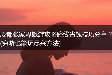 成都张家界旅游攻略路线省钱技巧分享？(穷游也能玩尽兴方法)
