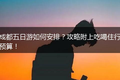 成都五日游如何安排？攻略附上吃喝住行预算！