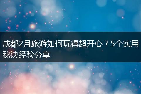 成都2月旅游如何玩得超开心？5个实用秘诀经验分享
