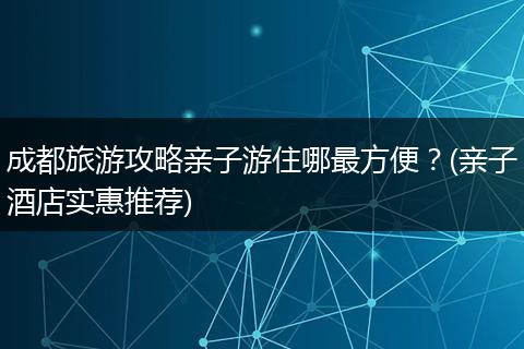 成都旅游攻略亲子游住哪最方便？(亲子酒店实惠推荐)