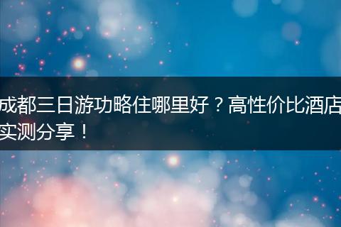 成都三日游功略住哪里好？高性价比酒店实测分享！