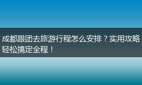 成都跟团去旅游行程怎么安排？实用攻略轻松搞定全程！