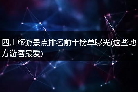 四川旅游景点排名前十榜单曝光(这些地方游客最爱)