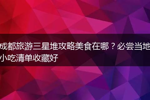成都旅游三星堆攻略美食在哪？必尝当地小吃清单收藏好
