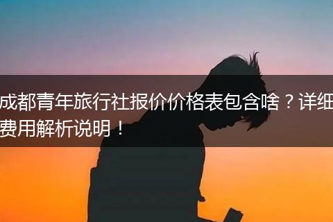 成都青年旅行社报价价格表包含啥？详细费用解析说明！