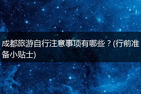 成都旅游自行注意事项有哪些？(行前准备小贴士)