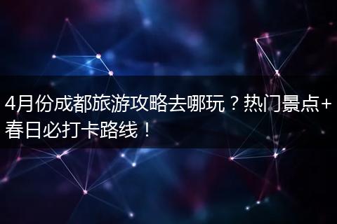 4月份成都旅游攻略去哪玩？热门景点+春日必打卡路线！