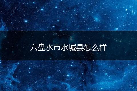 六盘水市水城县怎么样