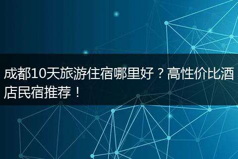 成都10天旅游住宿哪里好？高性价比酒店民宿推荐！
